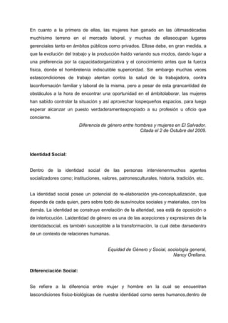 En cuanto a la primera de ellas, las mujeres han ganado en las últimasdécadas
muchísimo terreno en el mercado laboral, y muchas de ellasocupan lugares
gerenciales tanto en ámbitos públicos como privados. Ellose debe, en gran medida, a
que la evolución del trabajo y la producción haido variando sus modos, dando lugar a
una preferencia por la capacidadorganizativa y el conocimiento antes que la fuerza
física, donde el hombretenía indiscutible superioridad. Sin embargo muchas veces
estascondiciones de trabajo atentan contra la salud de la trabajadora, contra
laconformación familiar y laboral de la misma, pero a pesar de esta grancantidad de
obstáculos a la hora de encontrar una oportunidad en el ámbitolaborar, las mujeres
han sabido controlar la situación y así aprovechar lospequeños espacios, para luego
esperar alcanzar un puesto verdaderamenteapropiado a su profesión u oficio que
concierne.
Diferencia de género entre hombres y mujeres en El Salvador.
Citada el 2 de Octubre del 2009.
Identidad Social:
Dentro de la identidad social de las personas intervienenmuchos agentes
socializadores como; instituciones, valores, patronesculturales, historia, tradición, etc.
La identidad social posee un potencial de re-elaboración yre-conceptualización, que
depende de cada quien, pero sobre todo de susvínculos sociales y materiales, con los
demás. La identidad se construye enrelación de la alteridad, sea está de oposición o
de interlocución. Laidentidad de género es una de las acepciones y expresiones de la
identidadsocial, es también susceptible a la transformación, la cual debe darsedentro
de un contexto de relaciones humanas.
Equidad de Género y Social, sociología general,
Nancy Orellana.
Diferenciación Social:
Se refiere a la diferencia entre mujer y hombre en la cual se encuentran
lascondiciones físico-biológicas de nuestra identidad como seres humanos,dentro de
 