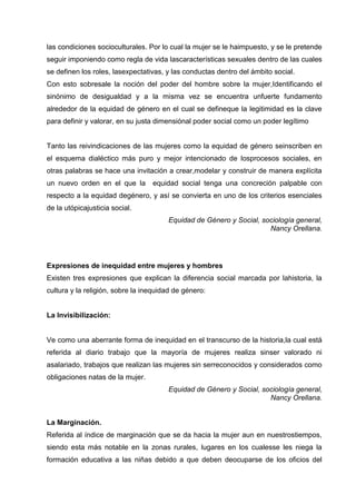 las condiciones socioculturales. Por lo cual la mujer se le haimpuesto, y se le pretende
seguir imponiendo como regla de vida lascaracterísticas sexuales dentro de las cuales
se definen los roles, lasexpectativas, y las conductas dentro del ámbito social.
Con esto sobresale la noción del poder del hombre sobre la mujer,Identificando el
sinónimo de desigualdad y a la misma vez se encuentra unfuerte fundamento
alrededor de la equidad de género en el cual se defineque la legitimidad es la clave
para definir y valorar, en su justa dimensiónal poder social como un poder legítimo
Tanto las reivindicaciones de las mujeres como la equidad de género seinscriben en
el esquema dialéctico más puro y mejor intencionado de losprocesos sociales, en
otras palabras se hace una invitación a crear,modelar y construir de manera explícita
un nuevo orden en el que la equidad social tenga una concreción palpable con
respecto a la equidad degénero, y así se convierta en uno de los criterios esenciales
de la utópicajusticia social.
Equidad de Género y Social, sociología general,
Nancy Orellana.
Expresiones de inequidad entre mujeres y hombres
Existen tres expresiones que explican la diferencia social marcada por lahistoria, la
cultura y la religión, sobre la inequidad de género:
La Invisibilización:
Ve como una aberrante forma de inequidad en el transcurso de la historia,la cual está
referida al diario trabajo que la mayoría de mujeres realiza sinser valorado ni
asalariado, trabajos que realizan las mujeres sin serreconocidos y considerados como
obligaciones natas de la mujer.
Equidad de Género y Social, sociología general,
Nancy Orellana.
La Marginación.
Referida al índice de marginación que se da hacia la mujer aun en nuestrostiempos,
siendo esta más notable en la zonas rurales, lugares en los cualesse les niega la
formación educativa a las niñas debido a que deben deocuparse de los oficios del
 
