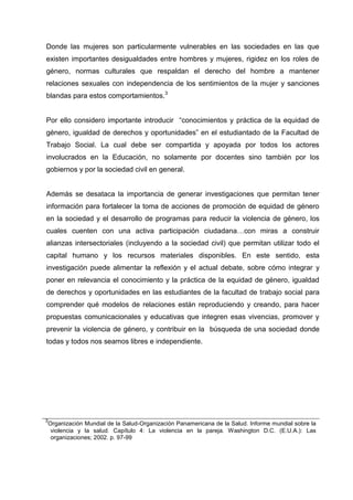 Donde las mujeres son particularmente vulnerables en las sociedades en las que
existen importantes desigualdades entre hombres y mujeres, rigidez en los roles de
género, normas culturales que respaldan el derecho del hombre a mantener
relaciones sexuales con independencia de los sentimientos de la mujer y sanciones
blandas para estos comportamientos.3
Por ello considero importante introducir “conocimientos y práctica de la equidad de
género, igualdad de derechos y oportunidades” en el estudiantado de la Facultad de
Trabajo Social. La cual debe ser compartida y apoyada por todos los actores
involucrados en la Educación, no solamente por docentes sino también por los
gobiernos y por la sociedad civil en general.
Además se desataca la importancia de generar investigaciones que permitan tener
información para fortalecer la toma de acciones de promoción de equidad de género
en la sociedad y el desarrollo de programas para reducir la violencia de género, los
cuales cuenten con una activa participación ciudadana…con miras a construir
alianzas intersectoriales (incluyendo a la sociedad civil) que permitan utilizar todo el
capital humano y los recursos materiales disponibles. En este sentido, esta
investigación puede alimentar la reflexión y el actual debate, sobre cómo integrar y
poner en relevancia el conocimiento y la práctica de la equidad de género, igualdad
de derechos y oportunidades en las estudiantes de la facultad de trabajo social para
comprender qué modelos de relaciones están reproduciendo y creando, para hacer
propuestas comunicacionales y educativas que integren esas vivencias, promover y
prevenir la violencia de género, y contribuir en la búsqueda de una sociedad donde
todas y todos nos seamos libres e independiente.
3
Organización Mundial de la Salud-Organización Panamericana de la Salud. Informe mundial sobre la
violencia y la salud. Capítulo 4: La violencia en la pareja. Washington D.C. (E.U.A.): Las
organizaciones; 2002. p. 97-99
 