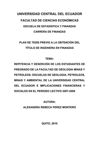 UNIVERSIDAD CENTRAL DEL ECUADOR
    FACULTAD DE CIENCIAS ECONÓMICAS
      ESCUELA DE ESTADISTICA Y FINANZAS

            CARRERA DE FINANZAS



   PLAN DE TESIS PREVIO A LA OBTENCIÓN DEL

       TÍTULO DE INGENIERA EN FINANZAS



                    TEMA:

REPITENCIA Y DESERCIÓN DE LOS ESTUDIANTES DE

PREGRADO DE LA FACULTAD DE GEOLOGIA MINAS Y

PETROLEOS: ESCUELAS DE GEOLOGIA, PETROLEOS,

MINAS Y AMBIENTAL DE LA UNIVERSIDAD CENTRAL

DEL ECUADOR E IMPLICACIONES FINANCIERAS Y

SOCIALES EN EL PERIODO LECTIVO 2007-2008



                   AUTORA:

     ALEXANDRA REBECA PEREZ MONTERO




                  QUITO, 2010
 