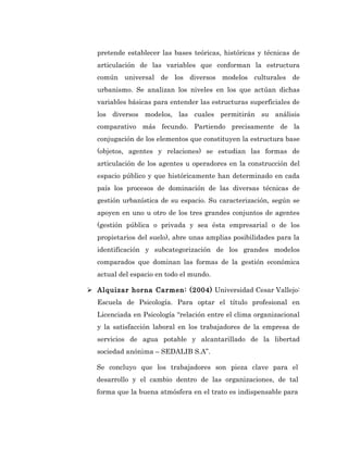 pretende establecer las bases teóricas, históricas y técnicas de
  articulación de las variables que conforman la estructura
  común universal de los diversos modelos culturales de
  urbanismo. Se analizan los niveles en los que actúan dichas
  variables básicas para entender las estructuras superficiales de
  los diversos modelos, las cuales permitirán su análisis
  comparativo más fecundo. Partiendo precisamente de la
  conjugación de los elementos que constituyen la estructura base
  (objetos, agentes y relaciones) se estudian las formas de
  articulación de los agentes u operadores en la construcción del
  espacio público y que históricamente han determinado en cada
  país los procesos de dominación de las diversas técnicas de
  gestión urbanística de su espacio. Su caracterización, según se
  apoyen en uno u otro de los tres grandes conjuntos de agentes
  (gestión pública o privada y sea ésta empresarial o de los
  propietarios del suelo), abre unas amplias posibilidades para la
  identificación y subcategorización de los grandes modelos
  comparados que dominan las formas de la gestión económica
  actual del espacio en todo el mundo.

 Alquizar horna Carmen: (2004) Universidad Cesar Vallejo:
  Escuela de Psicología. Para optar el título profesional en
  Licenciada en Psicología “relación entre el clima organizacional
  y la satisfacción laboral en los trabajadores de la empresa de
  servicios de agua potable y alcantarillado de la libertad
  sociedad anónima – SEDALIB S.A”.

  Se concluyo que los trabajadores son pieza clave para el
  desarrollo y el cambio dentro de las organizaciones, de tal
  forma que la buena atmósfera en el trato es indispensable para
 