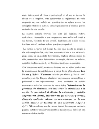 ende, determinará el clima organizacional en el que se logrará la
misión de la empresa. Para comprender la importancia del tema
propuesto en este trabajo de investigación, se deben aclarar los
conceptos referidos a cultura, clima organizacional y eficacia, puntos
centrales de este estudio.

La palabra cultura proviene del latín que significa cultivo,
agricultura, instrucción y sus componentes eran cults (cultivado) y
ura (acción, resultado de una acción). Pertenece a la familia cotorce
(cultivar, morar) y colows (colono, granjero, campesino).

 La cultura a través del tiempo ha sido una mezcla de rasgos y
distintivos espirituales y afectivos, que caracterizan a una sociedad o
grupo social en un período determinado, Engloba además modos de
vida, ceremonias, arte, invenciones, tecnología, sistemas de valores,
derechos fundamentales del ser humano, tradiciones y creencias.

Este concepto se refirió por mucho tiempo a una actividad producto de
la interacción de la sociedad, pero a partir de los años ochenta, Tom
Peters y Robert Waterman (citados por García y Dolan, 1997)
consultores de Mc Kinsey, adaptaron este concepto antropológico y
psicosocial a las organizaciones.       Ellos realizaron un estudio
comparativo sobre las empresas de mayor éxito, “determinando la
presencia de elementos comunes como la orientación a la
acción, la proximidad al cliente, la autonomía y espíritu
emprendedor interno, productividad gracias a las personas,
dirección mediante valores, se concentraban en lo que
sabían hacer y se basaban en una estructura simple y
ágil”. (3) entendemos que la cultura dentro de cualquier escenario
permite fortalecer el desenvolvimiento de las diferentes partes en una
determinada institución.
 