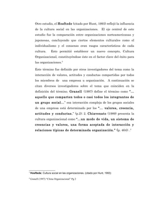 Otro estudio, el Hosftede (citado por Hunt, 1993) reflejó la influencia
        de la cultura social en las organizaciones.               El eje central de este
        estudio fue la comparación entre organizaciones norteamericanas y
        japonesas, concluyendo que ciertos elementos culturales como el
        individualismo y el consenso eran rasgos característicos de cada
        cultura.      Esto permitió establecer un nuevo concepto, Cultura
        Organizacional, constituyéndose éste en el factor clave del éxito para
        las organizaciones.3

        Este término fue definido por otros investigadores del tema como la
        interacción de valores, actitudes y conductas compartidas por todos
        los miembros de una empresa u organización. A continuación se
        citan diversos investigadores sobre el tema que coinciden en la
        definición del término. Granell (1997) define el término como “...
        aquello que comparten todos o casi todos los integrantes de
        un grupo social...” esa interacción compleja de los grupos sociales
        de una empresa está determinado por los “... valores, creencia,
        actitudes y conductas.” (p.2); 2. Chiavenato (1989) presenta la
        cultura organizacional como “...un modo de vida, un sistema de
        creencias y valores, una forma aceptada de interacción y
        relaciones típicas de determinada organización.” (p. 464); .4




3
    Hosftede: Cultura social en las organizaciones. (citado por Hunt, 1993)
4
    Granell (1997) “Clima Organizacional” Pg 2
 