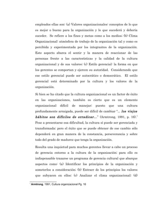 empleados ellas son: (a) Valores organizacionales: conceptos de lo que
       es mejor o bueno para la organización y lo que sucederá y debería
       suceder. Se refiere a los fines y metas como a los medios; (b) Clima
       Organizacional: atmósfera de trabajo de la organización tal y como es
       percibida y experimentada por los integrantes de la organización.
       Este aspecto abarca el sentir y la manera de reaccionar de las
       personas frente a las características y la calidad de la cultura
       organizacional y de sus valores; (c) Estilo gerencial: la forma en que
       los gerentes se comportan y ejercen su autoridad. Considerando que
       ese estilo gerencial puede ser autocrático o democrático.           El estilo
       gerencial está determinado por la cultura y los valores de la
       organización.

       Si bien se ha citado que la cultura organizacional es un factor de éxito
       en las organizaciones, también es cierto que es un elemento
       organizacional      difícil   de    manejar;   puesto   que   una    cultura
       profundamente arraigada, puede ser difícil de cambiar “... los viejos
       hábitos son difíciles de erradicar... ” (Armtrong, 1991, p. 16).7
       Pese a presentarse esa dificultad, la cultura sí puede ser gerenciada y
       transformada; pero el éxito que se puede obtener de ese cambio sólo
       dependerá en gran manera de la constancia, perseverancia y sobre
       todo del grado de madurez que tenga la organización.

       Resulta una inquietud para muchos gerentes llevar a cabo un proceso
       de gerencia entorno a la cultura de la organización; para ello es
       indispensable trazarse un programa de gerencia cultural que abarque
       aspectos como: (a) Identificar los principios de la organización y
       someterlos a consideración; (b) Extraer de los principios los valores
       que subyacen en ellos; (c) Analizar el clima organizacional; (d)

7
    Armtrong, 1991, Cultura organizacional Pg. 16
 