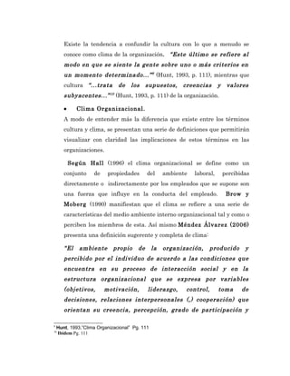 Existe la tendencia a confundir la cultura con lo que a menudo se
       conoce como clima de la organización. “Este último se refiere al
       modo en que se siente la gente sobre uno o más criterios en
       un momento determinado...” 9 (Hunt, 1993, p. 111), mientras que
       cultura “...trata       de    los     supuestos,    creencias       y    valores
       subyacentes...” 10 (Hunt, 1993, p. 111) de la organización.

       •     Clima Organizacional.
       A modo de entender más la diferencia que existe entre los términos
       cultura y clima, se presentan una serie de definiciones que permitirán
       visualizar con claridad las implicaciones de estos términos en las
       organizaciones.

           Según Hall (1996) el clima organizacional se define como un
       conjunto     de    propiedades        del     ambiente   laboral,       percibidas
       directamente o indirectamente por los empleados que se supone son
       una fuerza que influye en la conducta del empleado.                      Brow y
       Moberg (1990) manifiestan que el clima se refiere a una serie de
       características del medio ambiente interno organizacional tal y como o
       perciben los miembros de esta. Así mismo Méndez Álvarez (2006)
       presenta una definición sugerente y completa de clima:

       “El    ambiente       propio     de      la   organización,   producido         y
       percibido por el individuo de acuerdo a las condiciones que
       encuentra en su proceso de interacción social y en la
       estructura organizacional que se expresa por variables
       (objetivos,       motivación,         liderazgo,     control,       toma       de
       decisiones, relaciones interpersonales (,) cooperación) que
       orientan su creencia, percepción, grado de participación y

9
    Hunt, 1993,”Clima Organizacional” Pg. 111
10
    Ibídem Pg. 111
 