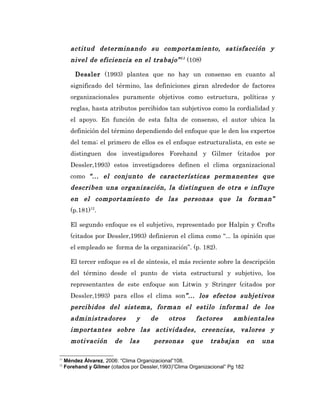actitud determinando su comportamiento, satisfacción y
       nivel de eficiencia en el trabajo” 11 (108)

         Dessler (1993) plantea que no hay un consenso en cuanto al
       significado del término, las definiciones giran alrededor de factores
       organizacionales puramente objetivos como estructura, políticas y
       reglas, hasta atributos percibidos tan subjetivos como la cordialidad y
       el apoyo. En función de esta falta de consenso, el autor ubica la
       definición del término dependiendo del enfoque que le den los expertos
       del tema; el primero de ellos es el enfoque estructuralista, en este se
       distinguen dos investigadores Forehand y Gilmer (citados por
       Dessler,1993) estos investigadores definen el clima organizacional
       como “... el conjunto de características permanentes que
       describen una organización, la distinguen de otra e influye
       en el comportamiento de las personas que la forman”
       (p.181)12.

       El segundo enfoque es el subjetivo, representado por Halpin y Crofts
       (citados por Dessler,1993) definieron el clima como “... la opinión que
       el empleado se forma de la organización”. (p. 182).

       El tercer enfoque es el de síntesis, el más reciente sobre la descripción
       del término desde el punto de vista estructural y subjetivo, los
       representantes de este enfoque son Litwin y Stringer (citados por
       Dessler,1993) para ellos el clima son”... los efectos subjetivos
       percibidos del sistema, forman el estilo informal de los
       administradores            y     de     otros      factores       ambientales
       importantes sobre las actividades, creencias, valores y
       motivación        de    las       personas       que     trabajan         en   una

11
     Méndez Álvarez, 2006: “Clima Organizacional”108.
12
     Forehand y Gilmer (citados por Dessler,1993)”Clima Organizacional” Pg 182
 