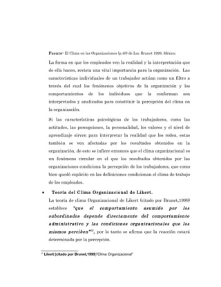 Fuente: El Clima en las Organizaciones (p.40) de Luc Brunet 1999, México.

       La forma en que los empleados ven la realidad y la interpretación que
       de ella hacen, revista una vital importancia para la organización. Las
       características individuales de un trabajador actúan como un filtro a
       través del cual los fenómenos objetivos de la organización y los
       comportamientos         de    los   individuos        que    la   conforman   son
       interpretados y analizados para constituir la percepción del clima en
       la organización.

       Si las características psicológicas de los trabajadores, como las
       actitudes, las percepciones, la personalidad, los valores y el nivel de
       aprendizaje sirven para interpretar la realidad que los rodea, estas
       también se ven afectadas por los resultados obtenidos en la
       organización, de esto se infiere entonces que el clima organizacional es
       un fenómeno circular en el que los resultados obtenidos por las
       organizaciones condiciona la percepción de los trabajadores, que como
       bien quedó explícito en las definiciones condicionan el clima de trabajo
       de los empleados.

 •       Teoría del Clima Organizacional de Likert.
       La teoría de clima Organizacional de Likert (citado por Brunet,1999)
       establece      “que     el     comportamiento               asumido    por    los
       subordinados depende directamente del comportamiento
       administrativo y las condiciones organizacionales que los
       mismos perciben” 15 , por lo tanto se afirma que la reacción estará
       determinada por la percepción.


15
     Likert (citado por Brunet,1999)”Clima Organizacional”
 