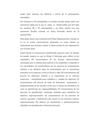 medio para alcanzar los objetivos a través de la participación
estratégica.

Los sistemas I y II corresponden a un clima cerrado, donde existe una
estructura rígida por lo que el clima es desfavorable; por otro lado
los sistemas III y IV corresponden a un clima abierto con una
estructura flexible creando un clima favorable dentro de la
organización.

Para poder hacer una evaluación del Clima Organizacional basada en
la en la teoría anteriormente planteada, su autor diseño un
instrumento que permite evaluar el clima actual de una organización
con el clima ideal.

Likert diseño su cuestionario considerando aspectos como: (a) método
de mando: manera en que se dirige el liderazgo para influir en los
empleados,      (b)   características   de   las   fuerzas   motivacionales:
estrategias que se utilizan para motivar a los empleados y responder a
las necesidades; (c) características de los procesos de comunicación
referido a los distintos tipos de comunicación que se encuentran
presentes en la empresa y como se llevan a cabo; (d) características del
proceso de influencia referido a la importancia de la relación
supervisor – subordinado para establecer y cumplir los objetivos; (e)
características del proceso de toma de decisiones;            pertenencia y
fundamentación de los insumos en los que se basan las decisiones así
como la distribución de responsabilidades; (f) características de los
procesos de planificación: estrategia utilizada para establecer los
objetivos organizacionales; (g) características de los procesos de
control, ejecución y distribución del control en los distintos estratos
organizacionales; (h) objetivo de rendimiento y perfeccionamiento
referidos a la planificación y formación deseada.
 