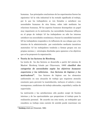humanas. Las principales conclusiones de los experimentos fueron las
       siguientes: (a) la vida industrial le ha restado significado al trabajo,
       por lo que los trabajadores se ven forzados a satisfacer sus
       necesidades humanas de otra forma, sobre todo mediante las
       relaciones humanas, (b) los aspectos humanos desempeñan un papel
       muy importante en la motivación, las necesidades humanas influyen
       en el grupo de trabajo; (c) los trabajadores no sólo les interesa
       satisfacer sus necesidades económicas y buscar la comodidad material;
       (d) los trabajadores responden a la influencia de sus colegas que a los
       intentos de la administración por controlarlos mediante incentivos
       materiales; (e) los trabajadores tenderán a formar grupos con sus
       propias normas y estrategias diseñadas para oponerse a los objetivos
       que se ha propuesto la organización.

 •     Teoría de los factores de Herzberg.
       La teoría de los dos factores se desarrolla a partir del sistema de
       Maslow; Herzberg (citado por Chiavenato, 1989) clasificó dos
       categorías de necesidades según los objetivos humanos
       superiores y los inferiores.           Los factores de higiene y los
       motivadores 22 .         Los factores de higiene son los elementos
       ambientales en una situación de trabajo que requieren atención
       constante para prevenir la insatisfacción, incluyen el salario y otras
       recompensas, condiciones de trabajo adecuadas, seguridad y estilos de
       supervisión.

       La motivación y las satisfacciones sólo pueden surgir de fuentes
       internas y de las oportunidades que proporcione el trabajo para la
       realización personal. De acuerdo con esta teoría, un trabajador que
       considera su trabajo como carente de sentido puede reaccionar con

22
     Herzberg (citado por Chiavenato, 1989)
 