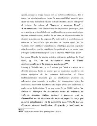 apatía, aunque se tenga cuidado con los factores ambientales. Por lo
       tanto, los administradores tienen la responsabilidad especial para
       crear un clima motivador y hacer todo el esfuerzo a fin de enriquecer
       el   trabajo.     Asi      mismo    el   “Espacio        y   entorno     físico”    y
       “Remuneración”23 son dimensiones con implicancia psicológica, pero
       cuya gestión y probabilidades de modificación encuentran sustento en
       factores económicos que, muchas de las veces, se encuentran fuera del
       alcance inmediato de la empresa. Por este motivo y sin intención de
       restarles la importancia que merecen, se sugiere optar por las
       variables cuyo control y planificación estratégica parecen depender
       más de una intervención psicológica, lo que implicaría un menor costo
       y riesgos también menores para la de la empresa. (Marchant, 2005).

       La nueva filosofía de gestión pública, utilizando palabras de Hood
       (1991,     pp.     5-6),    “es    un     matrimonio         entre      el    Nuevo
       Institucionalismo y la gerencia profesional” 24 .
       Lapsley y Oldfield (2001, p. 217) indican que frente a la teoría de la
       elección racional, donde se asume que las decisiones colectivas son
       meros       agregados       de     los   intereses      individuales,    el    Nuevo
       Institucionalismo considera que las instituciones públicas son
       relevantes para entender y explicar las interacciones entre los
       individuos, pues están dotadas de una lógica propia que condiciona la
       preferencias individuales. Y es que como Serna (2001) indica, “se
       define el concepto de institución como el conjunto de
       valores,       normas,        reglas,      rutinas       y   procesos,       que   se
       desarrollan en un determinado entorno organizativo y que
       inciden directamente en la actuación desarrollada por los
       distintos actores implicados, dirigiendo y limitando su
23
     Ibídem
24
     Hood (1991)”Nueva filosofía de la gestión publica”, pp. 5-6)
 