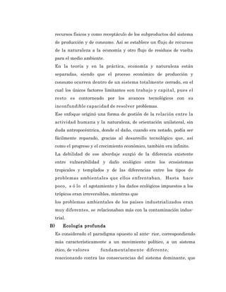 recursos físicos y como receptáculo de los subproductos del sistema
     de producción y de consumo. Así se establece un flujo de recursos
     de la naturaleza a la economía y otro flujo de residuos de vuelta
     para el medio ambiente.
     En la teoría y en la práctica, economía y naturaleza están
     separadas, siendo que el proceso económico de producción y
     consumo ocurren dentro de un sistema totalmente cerrado, en el
     cual los únicos factores limitantes son trabajo y capital, pues el
     resto es contorneado por los avances tecnológicos con su
     inconfundible capacidad de resolver problemas.
     Ese enfoque originó una forma de gestión de la relación entre la
     actividad humana y la naturaleza, de orientación unilateral, sin
     duda antropocéntrica, donde el daño, cuando era notado, podía ser
     fácilmente reparado, gracias al desarrollo tecnológico que, así
     como el progreso y el crecimiento económico, también era infinito.
     La debilidad de ese abordaje surgió de la diferencia existente
     entre vulnerabilidad y daño ecológico entre los ecosistemas
     tropicales y templados y de las diferencias entre los tipos de
     problemas ambientales que ellos enfrentaban. Hasta hace
     poco, s ó lo el agotamiento y los daños ecológicos impuestos a los
     trópicos eran irreversibles, mientras que
     los problemas ambientales de los países industrializados eran
     muy diferentes, se relacionaban más con la contaminación indus-
     trial.
B)       Ecología profunda
     Es considerado el paradigma opuesto al ante- rior, correspondiendo
     más característicamente a un movimiento político, a un sistema
     ético, de valores     fundamentalmente diferente,
     reaccionando contra las consecuencias del sistema dominante, que
 