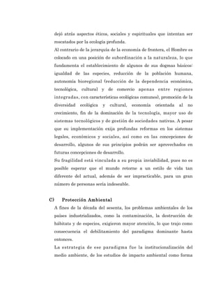 dejó atrás aspectos éticos, sociales y espirituales que intentan ser
     rescatados por la ecología profunda.
     Al contrario de la jerarquía de la economía de frontera, el Hombre es
     colocado en una posición de subordinación a la naturaleza, lo que
     fundamenta el establecimiento de algunos de sus dogmas básicos:
     igualdad de las especies, reducción de la población humana,
     autonomía bioregional (reducción de la dependencia económica,
     tecnológica, cultural y de comercio apenas entre regiones
     integradas, con características ecológicas comunes), promoción de la
     diversidad   ecológica   y   cultural,   economía   orientada   al   no
     crecimiento, fin de la dominación de la tecnología, mayor uso de
     sistemas tecnológicos y de gestión de sociedades nativas. A pesar
     que su implementación exija profundas reformas en los sistemas
     legales, económicos y sociales, así como en las concepciones de
     desarrollo, algunos de sus principios podrán ser aprovechados en
     futuras concepciones de desarrollo.
     Su fragilidad está vinculada a su propia inviabilidad, pues no es
     posible esperar que el mundo retorne a un estilo de vida tan
     diferente del actual, además de ser impracticable, para un gran
     número de personas sería indeseable.


C)      Protección Ambiental
     A fines de la década del sesenta, los problemas ambientales de los
     países industrializados, como la contaminación, la destrucción de
     hábitats y de especies, exigieron mayor atención, lo que trajo como
     consecuencia el debilitamiento del paradigma dominante hasta
     entonces.
     La estrategia de ese paradigma fue la institucionalización del
     medio ambiente, de los estudios de impacto ambiental como forma
 