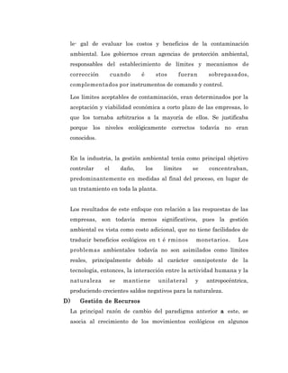 le- gal de evaluar los costos y beneficios de la contaminación
 ambiental. Los gobiernos crean agencias de protección ambiental,
 responsables del establecimiento de límites y mecanismos de
 corrección        cuando       é         stos   fueran     sobrepasados,
 complementados por instrumentos de comando y control.

 Los límites aceptables de contaminación, eran determinados por la
 aceptación y viabilidad económica a corto plazo de las empresas, lo
 que los tornaba arbitrarios a la mayoría de ellos. Se justificaba
 porque los niveles ecológicamente correctos todavía no eran
 conocidos.


 En la industria, la gestión ambiental tenía como principal objetivo
 controlar    el        daño,       los     límites    se    concentraban,
 predominantemente en medidas al final del proceso, en lugar de
 un tratamiento en toda la planta.


 Los resultados de este enfoque con relación a las respuestas de las
 empresas, son todavía menos significativos, pues la gestión
 ambiental es vista como costo adicional, que no tiene facilidades de
 traducir beneficios ecológicos en t é rminos           monetarios.     Los
 problemas ambientales todavía no son asimilados como límites
 reales, principalmente debido al carácter omnipotente de la
 tecnología, entonces, la interacción entre la actividad humana y la
 naturaleza        se    mantiene         unilateral   y    antropocéntrica,
 produciendo crecientes saldos negativos para la naturaleza.
D)   Gestión de Recursos
 La principal razón de cambio del paradigma anterior a este, se
 asocia al crecimiento de los movimientos ecológicos en algunos
 