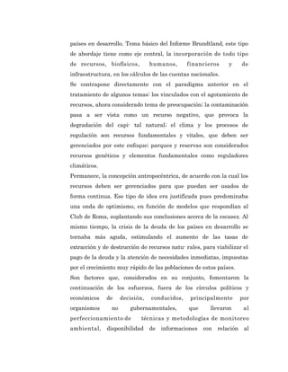 países en desarrollo. Tema básico del Informe Brundtland, este tipo
de abordaje tiene como eje central, la incorporación de todo tipo
de recursos, biofísicos,         humanos,      financieros      y      de
infraestructura, en los cálculos de las cuentas nacionales.
Se contrapone directamente con el paradigma anterior en el
tratamiento de algunos temas: los vinculados con el agotamiento de
recursos, ahora considerado tema de preocupación; la contaminación
pasa a ser vista como un recurso negativo, que provoca la
degradación del capi- tal natural; el clima y los procesos de
regulación son recursos fundamentales y vitales, que deben ser
gerenciados por este enfoque; parques y reservas son considerados
recursos genéticos y elementos fundamentales como reguladores
climáticos.
Permanece, la concepción antropocéntrica, de acuerdo con la cual los
recursos deben ser gerenciados para que puedan ser usados de
forma continua. Ese tipo de idea era justificada pues predominaba
una onda de optimismo, en función de modelos que respondían al
Club de Roma, suplantando sus conclusiones acerca de la escasez. Al
mismo tiempo, la crisis de la deuda de los países en desarrollo se
tornaba más aguda, estimulando el aumento de las tasas de
extracción y de destrucción de recursos natu- rales, para viabilizar el
pago de la deuda y la atención de necesidades inmediatas, impuestas
por el crecimiento muy rápido de las poblaciones de estos países.
Son factores que, considerados en su conjunto, fomentaron la
continuación de los esfuerzos, fuera de los círculos políticos y
económicos    de     decisión,   conducidos,    principalmente         por
organismos      no      gubernamentales,       que      llevaron        al
perfeccionamiento de         técnicas y metodologías de monitoreo
ambiental,    disponibilidad     de   informaciones   con   relación    al
 