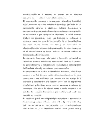 reestructuración de la economía, de acuerdo con los principios
ecológicos de reducción de la actividad económica.
El ecodesarrollo incorpora preocupaciones culturales y de equidad
social presentes en varias escuelas de la ecología profunda, en un
movimiento     dirigido   a   sintetizar   valores   biocéntricos   y
antropocéntricos, convergiendo en el ecocentrismo, en una posición
ni por encima ni por debajo de la naturaleza. El autor también
traduce ese movimiento como una tentativa de ecologizar la
economía, tarea que exige la incorporación de las incertidumbres
ecológicas en un modelo económico y en mecanismos de
planificación, determinando la incorporación de todas las partes
en el establecimiento de metas, selección de medios, división de
responsabilidades y beneficios.
La concepción de ecodesarrollo, su teoría de gestión ambiental, de
desarrollo y medio ambiente se fundamentan en el reconocimiento
de que el Hombre y la naturaleza no son desligados como suponían
la filosofía occidental y los enfoques gubernamentales.
La propuesta de un modelo alternativo de desarrollo, coincide con
un período de flujo intenso, en dirección a una síntesis de los cinco
paradigmas, o a otro diferente, que traduzca una nueva etapa de la
evolución y conocimiento del Hombre. Dado que los imperativos
económicos y ambientales que se imponen aumentan a cada una de
las etapas, aún hoy es la relación entre el medio ambiente y los
estadios de desarrollo diferenciados que constituyen el desafío que
necesita ser resuelto.
Es necesario que el próximo paradigma rompa con la resistencia a
los cambios, provoque el fin de la inmovilidad política, cultural, y
del   comportamiento,      estimulando     las   transformaciones
institucionales y la cooperación efectiva entre países ricos y
 