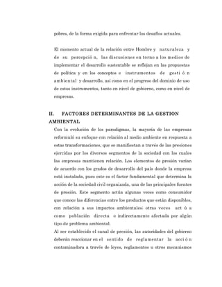 pobres, de la forma exigida para enfrentar los desafíos actuales.


  El momento actual de la relación entre Hombre y naturaleza y
  de su percepció n, las discusiones en torno a los medios de
  implementar el desarrollo sustentable se reflejan en las propuestas
  de política y en los conceptos e    instrumentos      de   gesti ó n
  ambiental y desarrollo, así como en el progreso del dominio de uso
  de estos instrumentos, tanto en nivel de gobierno, como en nivel de
  empresas.


II.   FACTORES DETERMINANTES DE LA GESTION
AMBIENTAL
  Con la evolución de los paradigmas, la mayoría de las empresas
  reformuló su enfoque con relación al medio ambiente en respuesta a
  estas transformaciones, que se manifiestan a través de las presiones
  ejercidas por los diversos segmentos de la sociedad con los cuales
  las empresas mantienen relación. Los elementos de presión varían
  de acuerdo con los grados de desarrollo del país donde la empresa
  está instalada, pues este es el factor fundamental que determina la
  acción de la sociedad civil organizada, una de las principales fuentes
  de presión. Este segmento actúa algunas veces como consumidor
  que conoce las diferencias entre los productos que están disponibles,
  con relación a sus impactos ambientales; otras veces         act ú a
  como población directa o indirectamente afectada por algún
  tipo de problema ambiental.
  Al ser establecido el canal de presión, las autoridades del gobierno
  deberán reaccionar en el sentido de reglamentar la acci ó n
  contaminadora a través de leyes, reglamentos u otros mecanismos
 