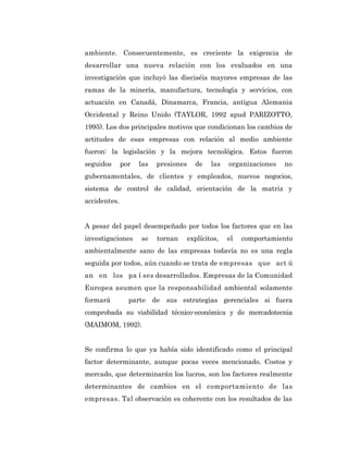 ambiente. Consecuentemente, es creciente la exigencia de
desarrollar una nueva relación con los evaluados en una
investigación que incluyó las dieciséis mayores empresas de las
ramas de la minería, manufactura, tecnología y servicios, con
actuación en Canadá, Dinamarca, Francia, antigua Alemania
Occidental y Reino Unido (TAYLOR, 1992 apud PARIZOTTO,
1995). Los dos principales motivos que condicionan los cambios de
actitudes de esas empresas con relación al medio ambiente
fueron: la legislación y la mejora tecnológica. Estos fueron
seguidos      por   las    presiones     de    las   organizaciones   no
gubernamentales, de clientes y empleados, nuevos negocios,
sistema de control de calidad, orientación de la matriz y
accidentes.


A pesar del papel desempeñado por todos los factores que en las
investigaciones     se     tornan      explícitos,   el   comportamiento
ambientalmente sano de las empresas todavía no es una regla
seguida por todos, aún cuando se trata de empresas que act ú
an en los pa í ses desarrollados. Empresas de la Comunidad
Europea asumen que la responsabilidad ambiental solamente
formará         parte     de   sus estrategias gerenciales si fuera
comprobada su viabilidad técnico-económica y de mercadotecnia
(MAIMOM, 1992).


Se confirma lo que ya había sido identificado como el principal
factor determinante, aunque pocas veces mencionado. Costos y
mercado, que determinarán los lucros, son los factores realmente
determinantes de cambios en el comportamiento de las
empresas. Tal observación es coherente con los resultados de las
 
