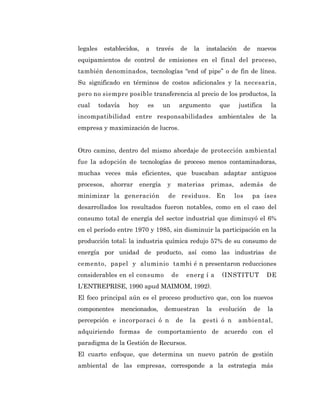 legales     establecidos,     a    través       de    la    instalación      de    nuevos
equipamientos de control de emisiones en el final del proceso,
también denominados, tecnologías “end of pipe” o de fin de línea.
Su significado en términos de costos adicionales y la necesaria,
pero no siempre posible transferencia al precio de los productos, la
cual      todavía     hoy     es      un        argumento        que      justifica     la
incompatibilidad entre responsabilidades ambientales de la
empresa y maximización de lucros.


Otro camino, dentro del mismo abordaje de protección ambiental
fue la adopción de tecnologías de proceso menos contaminadoras,
muchas veces más eficientes, que buscaban adaptar antiguos
procesos,     ahorrar       energía    y    materias         primas,      además       de
minimizar la generación                de residuos. En                 los        pa íses
desarrollados los resultados fueron notables, como en el caso del
consumo total de energía del sector industrial que diminuyó el 6%
en el período entre 1970 y 1985, sin disminuir la participación en la
producción total; la industria química redujo 57% de su consumo de
energía por unidad de producto, así como las industrias de
cemento, papel y aluminio tambi é n presentaron reducciones
considerables en el consumo                de     energ í a      (INSTITUT             DE
L’ENTREPRISE, 1990 apud MAIMOM, 1992).
El foco principal aún es el proceso productivo que, con los nuevos
componentes         mencionados,      demuestran            la   evolución        de   la
percepción e incorporaci ó n                de       la    gesti ó n      ambiental,
adquiriendo formas de comportamiento de acuerdo con el
paradigma de la Gestión de Recursos.
El cuarto enfoque, que determina un nuevo patrón de gestión
ambiental de las empresas, corresponde a la estrategia más
 