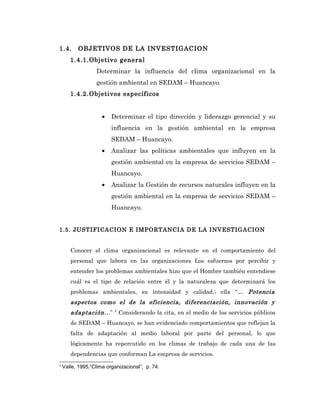 1.4.      OBJETIVOS DE LA INVESTIGACION
       1.4.1.Objetivo general
                  Determinar la influencia del clima organizacional en la
                  gestión ambiental en SEDAM – Huancayo.
       1.4.2.Objetivos específicos


                     •   Determinar el tipo dirección y liderazgo gerencial y su
                         influencia en la gestión ambiental en la empresa
                         SEDAM – Huancayo.
                     •   Analizar las políticas ambientales que influyen en la
                         gestión ambiental en la empresa de servicios SEDAM –
                         Huancayo.
                     •   Analizar la Gestión de recursos naturales influyen en la
                         gestión ambiental en la empresa de servicios SEDAM –
                         Huancayo.


1.5. JUSTIFICACION E IMPORTANCIA DE LA INVESTIGACION


       Conocer el clima organizacional es relevante en el comportamiento del
       personal que labora en las organizaciones Los esfuerzos por percibir y
       entender los problemas ambientales hizo que el Hombre también entendiese
       cuál es el tipo de relación entre él y la naturaleza que determinará los
       problemas ambientales, su intensidad y calidad.; ella “... Potencia
       aspectos como el de la eficiencia, diferenciación, innovación y
       adaptación.. .”    2
                              Considerando la cita, en el medio de los servicios públicos
       de SEDAM – Huancayo, se han evidenciado comportamientos que reflejan la
       falta de adaptación al medio laboral por parte del personal, lo que
       lógicamente ha repercutido en los climas de trabajo de cada una de las
       dependencias que conforman La empresa de servicios.
2
    Valle, 1995,”Clima organizacional”, p. 74.
 