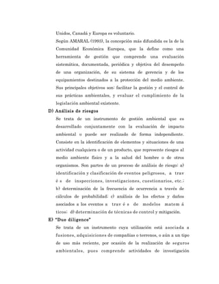 Unidos, Canadá y Europa es voluntario.
   Según AMARAL (1993), la concepción más difundida es la de la
   Comunidad Económica Europea, que la define como una
   herramienta de gestión que comprende una evaluación
   sistemática, documentada, periódica y objetiva del desempeño
   de una organización, de su sistema de gerencia y de los
   equipamientos destinados a la protección del medio ambiente.
   Sus principales objetivos son: facilitar la gestión y el control de
   sus prácticas ambientales, y evaluar el cumplimiento de la
   legislación ambiental existente.
D) Análisis de riesgos
   Se trata de un instrumento de gestión ambiental que es
   desarrollado conjuntamente con la evaluación de impacto
   ambiental o puede ser realizado de forma independiente.
   Consiste en la identificación de elementos y situaciones de una
   actividad cualquiera o de un producto, que represente riesgos al
   medio ambiente físico y a la salud del hombre o de otros
   organismos. Son partes de un proceso de análisis de riesgo: a)
   identificación y clasificación de eventos peligrosos, a trav
   é s de inspecciones, investigaciones, cuestionarios, etc.;
   b) determinación de la frecuencia de ocurrencia a través de
   cálculos de probabilidad; c) análisis de los efectos y daños
   asociados a los eventos a    trav é s   de   modelos    matem á
   ticos; d) determinación de técnicas de control y mitigación.
E) “Due diligence”
   Se trata de un instrumento cuya utilización está asociada a
   fusiones, adquisiciones de compañías o terrenos, o aún a un tipo
   de uso más reciente, por ocasión de la realización de seguros
   ambientales, pues comprende actividades de investigación
 
