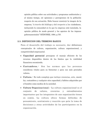 opinión pública sobre sus actividades y programas ambientales y
       al mismo tiempo, oír opiniones y percepciones de la población
       respecto de esa actuación. Debe buscar construir la imagen de la
       empresa, “a través del diálogo y del respecto a los ciudadanos,
       incluyendo la comunidad en la que la empresa está instalada, la
       opinión pública de modo general y los agentes de los órganos
       gubernamentales” (SÁNCHEZ, 1994, p.70).


2.3. DEFINICION DEL TERMINO BASICO
  Para el desarrollo del trabajo es necesario, dar definiciones
  conceptuales de cultura, organización, cultura organizacional, y
  competitividad empresarial.

  •   Capacidad gerencial presupone el manejo eficiente de los
      recursos disponibles dentro de los límites que la viabilidad
      financiera recomienda.

  •   Costumbres.-          Son   las    normas     que    las   personas
      consideran vitales para su bienestar y para sus más preciados
      valores.

  •   C u l t u r a . - Es todo complejo que incluye creencias, arte, moral,
      ley, costumbres y cualquier otra capacidad y hábitos adquiridos por
      el hombre como medios de la sociedad.

  •   Cultura O r g a n i z a c i o n a l . - La cultura organizacional es el
      conjunto      de     valores,     creencias    y    entendimientos
      importantes que los integrantes de una organización tienen
      en   común.     La    cultura     ofrece   formas     definidas     de
      pensamiento, sentimiento y reacción que guía la toma de
      decisiones y otras actividades de los participantes en la
      organización.
 