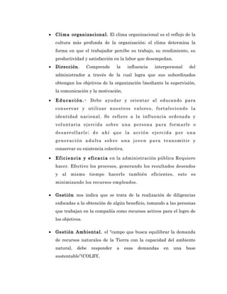 •   Clima organizacional. El clima organizacional es el reflejo de la
    cultura más profunda de la organización; el clima determina la
    forma en que el trabajador percibe su trabajo, su rendimiento, su
    productividad y satisfacción en la labor que desempeñan.
•   Dirección.       Comprende         la    influencia      interpersonal       del
    administrador a través de la cual logra que sus subordinados
    obtengan los objetivos de la organización (mediante la supervisión,
    la comunicación y la motivación.

•   E d u c a c i ó n . - Debe ayudar y orientar al educando para
    conservar y utilizar nuestros valores, fortaleciendo la
    identidad nacional. Se refiere a la influencia ordenada y
    voluntaria ejercida sobre una persona para formarle o
    d es a rr ol l a r l e ; d e a hí q ue l a a cc i ó n ej e rc i d a p o r un a
    g en er a c i ó n a d ul t a s o b r e u na j o ve n p a r a t ra n s m i t i r y
    conservar su existencia colectiva.

•   E f i c i e n c i a y e f i c a c i a en la administración pública Requiere
    hacer. Efectivo los procesos, generando los resultados deseados
    y al    mismo      tiempo     hacerlo     también eficientes, esto            es
    minimizando los recursos empleados.

•   Gestión nos indica que se trata de la realización de diligencias
    enfocadas a la obtención de algún beneficio, tomando a las personas
    que trabajan en la compañía como recursos activos para el logro de
    los objetivos.

•   Gestión Ambiental. el “campo que busca equilibrar la demanda
    de recursos naturales de la Tierra con la capacidad del ambiente
    natural,    debe    responder      a    esas   demandas       en    una    base
    sustentable”(COLBY,
 