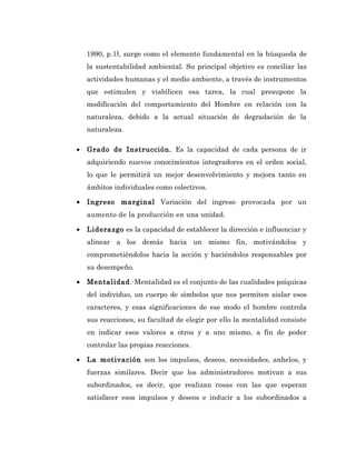 1990, p.1), surge como el elemento fundamental en la búsqueda de
    la sustentabilidad ambiental. Su principal objetivo es conciliar las
    actividades humanas y el medio ambiente, a través de instrumentos
    que estimulen y viabilicen esa tarea, la cual presupone la
    modificación del comportamiento del Hombre en relación con la
    naturaleza, debido a la actual situación de degradación de la
    naturaleza.

•   Grado de Instrucción. Es la capacidad de cada persona de ir
    adquiriendo nuevos conocimientos integradores en el orden social,
    lo que le permitirá un mejor desenvolvimiento y mejora tanto en
    ámbitos individuales como colectivos.

•   Ingreso marginal Variación del ingreso provocada por un
    aumento de la producción en una unidad.

•   Liderazgo es la capacidad de establecer la dirección e influenciar y
    alinear a los demás hacia un mismo fin, motivándolos y
    comprometiéndolos hacia la acción y haciéndolos responsables por
    su desempeño.

•   Mentalidad.-Mentalidad es el conjunto de las cualidades psíquicas
    del individuo, un cuerpo de símbolos que nos permiten aislar esos
    caracteres, y esas significaciones de ese modo el hombre controla
    sus reacciones, su facultad de elegir por ello la mentalidad consiste
    en indicar esos valores a otros y a uno mismo, a fin de poder
    controlar las propias reacciones.

•   La motivación son los impulsos, deseos, necesidades, anhelos, y
    fuerzas similares. Decir que los administradores motivan a sus
    subordinados, es decir, que realizan cosas con las que esperan
    satisfacer esos impulsos y deseos e inducir a los subordinados a
 