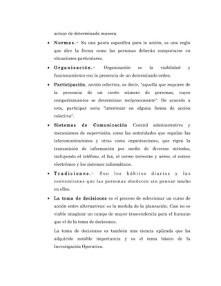 actuar de determinada manera.

•   N o r m a s . - Es una pauta especifica para la acción, es una regla
    que dice la forma como las personas deberán comportarse en
    situaciones particulares.

•   Organización.-                Organización     es      la     viabilidad       y
    funcionamiento con la presencia de un determinado orden.

•   Participación. acción colectiva, es decir, "aquella que requiere de
    la   presencia     de    un    cierto   número      de      personas,       cuyos
    comportamientos se determinan recíprocamente". De acuerdo a
    esto, participar seria "intervenir en alguna forma de acción
    colectiva".

•   Sistemas      de        Comunicación         Control     administrativo        y
    mecanismos de supervisión, como las autoridades que regulan las
    telecomunicaciones y otras como organizaciones, que rigen la
    transmisión de información por medio de diversos métodos,
    incluyendo el teléfono, el fax, el correo terrestre y aéreo, el correo
    electrónico y los sistemas informáticos.

•   Tradiciones.-             Son     los   hábitos          diarios        y    las
    convenciones que las personas obedecen sin pensar mucho
    en ellos.

•   La toma de decisiones es el proceso de seleccionar un curso de
    acción entre alternativas; es la medula de la planeación. Casi no es
    viable imaginar un campo de mayor trascendencia para el humano
    que el de la toma de decisiones.

    La toma de decisiones es también una ciencia aplicada que ha
    adquirido notable importancia y es el tema básico de la
    Investigación Operativa.
 