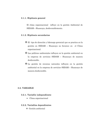 3.1.1. Hipótesis general


       El clima organizacional      influye en la gestión Ambiental de
       SEDAM – Huancayo, desfavorablemente.


  3.1.2. Hipótesis secundarias


      El     tipo de dirección y liderazgo gerencial que se practica en la
           gestión en SEDAM – Huancayo no favorece en            el Clima
           organizacional.

      Las políticas ambientales influyen en la gestión ambiental en
           la empresa de servicios SEDAM – Huancayo de manera
           desfavorable.

      La      gestión de recursos naturales influyen en la gestión
           ambiental en la empresa de servicios SEDAM – Huancayo de
           manera desfavorable.




3.2. VARIABLE


  3.2.1. Variable independiente
       •    Clima organizacional


  3.2.2. Variables dependientes
       Gestión ambiental
 