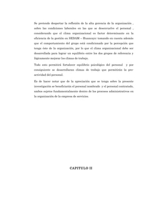 Se pretende despertar la reflexión de la alta gerencia de la organización ,
sobre las condiciones laborales en las que se desenvuelve el personal ,
considerando que el clima organizacional es factor determinante en la
eficiencia de la gestión en SEDAM – Huancayo; tomando en cuenta además
que el comportamiento del grupo está condicionado por la percepción que
tenga éste de la organización, por lo que el clima organizacional debe ser
desarrollada para lograr un equilibrio entre los dos grupos de referencia y
lógicamente mejorar los climas de trabajo.

Todo esto permitirá fortalecer equilibrio psicológico del personal    y por
consiguiente se desarrollaran climas de trabajo que permitirán la pro-
actividad del personal.

Es de hacer notar que de la apreciación que se tenga sobre la presente
investigación se beneficiarán el personal nombrado y el personal contratado,
ambos sujetos fundamentalmente dentro de los procesos administrativos en
la organización de la empresa de servicios.




                            CAPITULO II
 