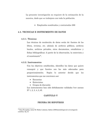 La presente investigación no requiere de la estimación de la
           nuestra, dado que se trabajara con toda la población.


                        Empleados nombrados y contratados 266


4.3. TECNICAS E INSTRUMENTO DE DATOS


     4.3.1. Técnicas
             Las técnicas de recolección de datos serán de: fuentes de los
             libros, revistas, etc. además de archivos públicos, archivos
             locales, archivos privados, otros documentos, estadísticas y
             fichas bibliográficas; A partir de la observación, la entrevista y
             el cuestionario30.


     4.3.2. Instrumentos
             Con los objetivos establecidos, identifico los datos que quiero
             conseguir y que fuentes son las más adecuadas para
             proporcionármelos.          Según       lo    anterior     decido      que   los
             instrumentos que me convienen son:
                • Encuestas
                • Entrevistas
                • Grupos de discusión
             Los instrumentos han sido debidamente validados (ver anexos
             Nº 1, 2, 3, 4, 5, 6).

                                     CAPITULO V


                            PRUEBA DE HIPOTESIS


30
  Deza Rivasplata, Jaime M; Muñoz Ledesma, Sabino (2008)metodología de la investigación
científica. Pg. 62
 