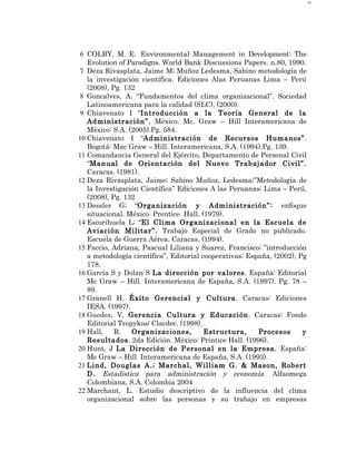 63




 6 COLBY, M. E. Environmental Management in Development: The
   Evolution of Paradigns. World Bank Discussions Papers. n.80, 1990.
7 Deza Rivasplata, Jaime M; Muñoz Ledesma, Sabino metodología de
   la investigación científica. Ediciones Alas Peruanas Lima – Perú
   (2008), Pg. 132
 8 Goncalves, A. “Fundamentos del clima organizacional”. Sociedad
   Latinoamericana para la calidad (SLC), (2000).
 9 Chiavenato I “Introducción a la Teoría General de la
   Administración”. México. Mc. Graw – Hill Interamericana de
   México: S.A. (2005).Pg. 584.
10 Chiavenato I “Administración de Recursos Humanos”.
   Bogotá: Mac Graw – Hill. Interamericana, S.A. (1994).Pg. 139.
11 Comandancia General del Ejército, Departamento de Personal Civil
   “Manual de Orientación del Nuevo Trabajador Civil”.
   Caracas. (1981).
12 Deza Rivasplata, Jaime; Sabino Muñoz, Ledesma;”Metodología de
   la Investigación Científica” Ediciones A las Peruanas; Lima – Perú,
   (2008), Pg. 132
13 Dessler G; “Organización y Administración”: enfoque
   situacional. México: Prentice Hall. (1979).
14 Escorihuela L; “El Clima Organizacional en la Escuela de
   Aviación Militar”. Trabajo Especial de Grado no publicado.
   Escuela de Guerra Aérea. Caracas. (1994).
15 Faccio, Adriana, Pascual Liliana y Suarez, Francisco; ”introducción
   a metodología científica”, Editorial cooperativas; España, (2002), Pg
   178.
16 García S y Dolan S La dirección por valores. España: Editorial
   Mc Graw – Hill. Interamericana de España, S.A. (1997). Pg. 78 –
   89.
17 Granell H. Éxito Gerencial y Cultura. Caracas: Ediciones
   IESA. (1997).
18 Guedez, V, Gerencia Cultura y Educación. Caracas: Fondo
   Editorial Tropykos/ Clacdec. (1998).
19 Hall,    R.   Organizaciones,         Estructura,     Procesos      y
   Resultados. 2da Edición. México: Printice Hall. (1996).
20 Hunt, J La Dirección de Personal en la Empresa. España:
   Mc Graw – Hill Interamericana de España, S.A. (1993).
21 Lind, Douglas A.; Marchal, William G. & Mason, Robert
   D. Estadística para administración y economía. Alfaomega
   Colombiana, S.A. Colombia 2004
22 Marchant, L. Estudio descriptivo de la influencia del clima
   organizacional sobre las personas y su trabajo en empresas
 