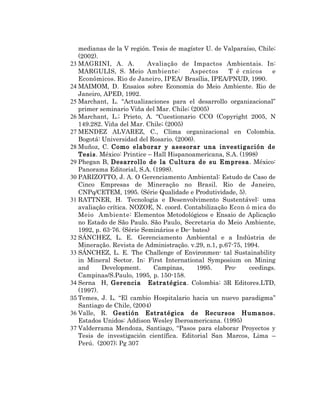 medianas de la V región. Tesis de magíster U. de Valparaíso, Chile;
   (2002).
23 MAGRINI, A. A.           Avaliação de Impactos Ambientais. In:
   MARGULIS, S. Meio Ambiente:            Aspectos    T é cnicos      e
   Econômicos. Rio de Janeiro, IPEA/ Brasília, IPEA/PNUD, 1990.
24 MAIMOM, D. Ensaios sobre Economia do Meio Ambiente. Rio de
   Janeiro, APED, 1992.
25 Marchant, L. “Actualizaciones para el desarrollo organizacional”
   primer seminario Viña del Mar. Chile; (2005)
26 Marchant, L.; Prieto, A. “Cuestionario CCO (Copyright 2005, N
   149.282. Viña del Mar. Chile; (2005)
27 MENDEZ ALVAREZ, C., Clima organizacional en Colombia.
   Bogotá: Universidad del Rosario. (2006).
28 Muñoz, C. Como elaborar y asesorar una investigación de
   Tesis. México: Printice – Hall Hispanoamericana, S.A. (1998)
29 Phegan B, Desarrollo de la Cultura de su Empresa . México:
   Panorama Editorial, S.A. (1998).
30 PARIZOTTO, J. A. O Gerenciamento Ambiental: Estudo de Caso de
   Cinco Empresas de Mineração no Brasil. Rio de Janeiro,
   CNPq/CETEM, 1995. (Série Qualidade e Produtividade, 5).
31 RATTNER, H. Tecnologia e Desenvolvimento Sustentável: uma
   avaliação crítica. NOZOE, N. coord. Contabilização Econ ô mica do
   Meio Ambiente: Elementos Metodológicos e Ensaio de Aplicação
   no Estado de São Paulo. São Paulo, Secretaria do Meio Ambiente,
   1992, p. 63-76. (Série Seminários e De- bates)
32 SÁNCHEZ, L. E. Gerenciamento Ambiental e a Indústria de
   Mineração. Revista de Administração. v.29, n.1, p.67-75, 1994.
33 SÁNCHEZ, L. E. The Challenge of Environmen- tal Sustainability
   in Mineral Sector. In: First International Symposium on Mining
   and     Development.      Campinas,      1995.    Pro-     ceedings.
   Campinas/S.Paulo, 1995, p. 150-158.
34 Serna H, Gerencia Estratégica. Colombia: 3R Editores.LTD,
   (1997).
35 Temes, J. L. “El cambio Hospitalario hacia un nuevo paradigma”
   Santiago de Chile, (2004)
36 Valle, R. Gestión Estratégica de Recursos Humanos.
   Estados Unidos: Addison Wesley Iberoamericana. (1995)
37 Valderrama Mendoza, Santiago, “Pasos para elaborar Proyectos y
   Tesis de investigación científica. Editorial San Marcos, Lima –
   Perú. (2007); Pg 307
 