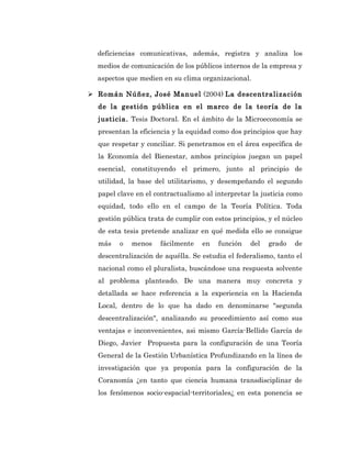 deficiencias comunicativas, además, registra y analiza los
  medios de comunicación de los públicos internos de la empresa y
  aspectos que medien en su clima organizacional.

 Román Núñez, José Manuel (2004) La descentralización
  de la gestión pública en el marco de la teoría de la
  justicia. Tesis Doctoral. En el ámbito de la Microeconomía se
  presentan la eficiencia y la equidad como dos principios que hay
  que respetar y conciliar. Si penetramos en el área específica de
  la Economía del Bienestar, ambos principios juegan un papel
  esencial, constituyendo el primero, junto al principio de
  utilidad, la base del utilitarismo, y desempeñando el segundo
  papel clave en el contractualismo al interpretar la justicia como
  equidad, todo ello en el campo de la Teoría Política. Toda
  gestión pública trata de cumplir con estos principios, y el núcleo
  de esta tesis pretende analizar en qué medida ello se consigue
  más   o   menos     fácilmente   en   función    del   grado   de
  descentralización de aquélla. Se estudia el federalismo, tanto el
  nacional como el pluralista, buscándose una respuesta solvente
  al problema planteado. De una manera muy concreta y
  detallada se hace referencia a la experiencia en la Hacienda
  Local, dentro de lo que ha dado en denominarse "segunda
  descentralización", analizando su procedimiento así como sus
  ventajas e inconvenientes, asi mismo García-Bellido García de
  Diego, Javier Propuesta para la configuración de una Teoría
  General de la Gestión Urbanística Profundizando en la línea de
  investigación que ya proponía para la configuración de la
  Coranomía ¿en tanto que ciencia humana transdisciplinar de
  los fenómenos socio-espacial-territoriales¿ en esta ponencia se
 