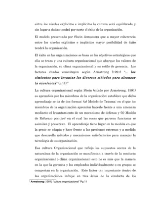 entre los niveles explícitos e implícitos la cultura será equilibrada y
       sin lugar a dudas tendrá por norte el éxito de la organización.

       El modelo presentado por Shein demuestra que a mayor coherencia
       entre los niveles explícitos e implícitos mayor posibilidad de éxito
       tendrá la organización.

       El éxito en las organizaciones se basa en los objetivos estratégicos que
       ella se traza y una cultura organizacional que abarque los valores de
       la organización, su clima organizacional y su estilo de gerencia. Los
       factores citados constituyen según Armstrong (1991) “... los
       cimientos para levantar los diversos métodos para alcanzar
       la excelencia ” (p.11).6

       La cultura organizacional según Shein (citado por Armstrong, 1991)
       es aprendida por los miembros de la organización; establece que dicho
       aprendizaje se da de dos formas: (a) Modelo de Trauma: en el que los
       miembros de la organización aprenden hacerle frente a una amenaza
       mediante el levantamiento de un mecanismo de defensa y (b) Modelo
       de Refuerzo positivo: en el cual las cosas que parecen funcionar se
       asimilan y preservan. El aprendizaje tiene lugar en la medida en que
       la gente se adapta y hace frente a las presiones externas y a medida
       que desarrolla métodos y mecanismos satisfactorios para manejar la
       tecnología de su organización.

       Esa cultura Organizacional que refleja los supuestos acerca de la
       naturaleza de la organización se manifiestan a través de la conducta
       organizacional o clima organizacional; esto no es más que la manera
       en la que la gerencia y los empleados individualmente o en grupos se
       comportan en la organización. Este factor tan importante dentro de
       las organizaciones influye en tres áreas de la conducta de los
6
    Armstrong (1991) “cultura organizacional” Pg 11
 