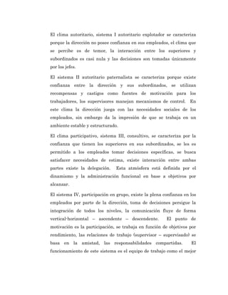 El clima autoritario, sistema I autoritario explotador se caracteriza
porque la dirección no posee confianza en sus empleados, el clima que
se percibe es de temor, la interacción entre los superiores y
subordinados es casi nula y las decisiones son tomadas únicamente
por los jefes.

El sistema II autoritario paternalista se caracteriza porque existe
confianza entre la dirección y sus subordinados, se utilizan
recompensas y castigos como fuentes de motivación para los
trabajadores, los supervisores manejan mecanismos de control. En
este clima la dirección juega con las necesidades sociales de los
empleados, sin embargo da la impresión de que se trabaja en un
ambiente estable y estructurado.

El clima participativo, sistema III, consultivo, se caracteriza por la
confianza que tienen los superiores en sus subordinados, se les es
permitido a los empleados tomar decisiones específicas, se busca
satisfacer necesidades de estima, existe interacción entre ambas
partes existe la delegación.    Esta atmósfera está definida por el
dinamismo y la administración funcional en base a objetivos por
alcanzar.

El sistema IV, participación en grupo, existe la plena confianza en los
empleados por parte de la dirección, toma de decisiones persigue la
integración de todos los niveles, la comunicación fluye de forma
vertical-horizontal – ascendente – descendente.         El punto de
motivación es la participación, se trabaja en función de objetivos por
rendimiento, las relaciones de trabajo (supervisor – supervisado) se
basa en la amistad, las responsabilidades compartidas.              El
funcionamiento de este sistema es el equipo de trabajo como el mejor
 