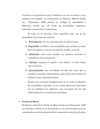 Con base en la premisa de que el hombre es un ser con deseos y cuya
    conducta está dirigida a la consecución de objetivos, Maslow (citado
    por        Chiavenato, 1989) postula un catálogo de necesidades a
    diferentes niveles que van desde las necesidades superiores,
    culturales, intelectuales y espirituales.

               El autor de la presente teoría específica cada una de las
    necesidades de la siguiente manera:

          1. Fisiológicas: son las esenciales para la sobrevivencia.

          2. Seguridad: se refiere a las necesidades que consisten en estar
               libres de peligro y vivir en un ambiente estable, no hostil.

          3. Afiliación: como seres sociales, las personas necesitan la
               compañía de otros semejantes.

          4.     Estima: incluyen el respeto a uno mismo y el valor propio
               ante los demás.

          5. Actualización: son necesidades del más alto nivel, que se
               satisfacen mediante oportunidades para desarrollar talentos al
               máximo y tener logros personales.

               Existen dos conceptos fundamentales en la teoría de Maslow,
               las necesidades superiores no se vuelven operativas sino hasta
               que se satisfacen las inferiores, una necesidad que ha sido
               cubierta deja de ser una fuerza motivadora.



•   Teoría de Mayo.
    El objetivo inicial de la Teoría de Mayo (citado por Chiavenato, 1989)
    era estudiar el efecto de la iluminación en la productividad, pero los
    experimentos revelaron algunos datos inesperados sobre las relaciones
 