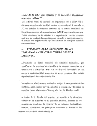 éticas de la NGP son enormes y es necesario analizarlas
       con sumo cuidado” 26 .
       Este artículo trata de vincular los argumentos de la NGP con la
       discusión sobre justicia, equidad y ethos organizacional. A menudo, la
       NGP se parece a las versiones extremas de las críticas libertarias del
       liberalismo. A veces, algunos autores de la NGP parecen defender una
       Visión autoritaria de la sociedad y la organización. Incluso podemos
       decir que su teoría de la organización a menudo es propensa a corroer
       el sentido del imperio de la ley fundamental en cualquier sociedad
       contemporánea.

       I.      EVOLUCION DE LA PERCEPCION DE LOS
       PROBLEMAS AMBIENTALES Y DE LA GESTION
       AMBIENTAL


       Actualmente se deben reconocer los esfuerzos realizados, que
       manifiestan la necesidad de atención y de acciones concretas para
       cambiar de la situación. Son cambios básicos necesarios, en los
       cuales la sustentabilidad ambiental se viene tornando el principio
       organizador del desarrollo sustentable.


       Los esfuerzos efectivamente realizados reflejan la comprensión de los
       problemas ambientales, correspondientes a cada época, y la forma en
       que ellos vienen afectando la Tierra y a la vida del Hombre en ella.


       A inicios de la década del setenta, con relación a la situación
       ambiental, el aumento de la población mundial, además de los
       derrames de petróleo en los océanos y de las emisiones de dióxido de
       carbono, constituían las principales amenazas al bienestar del
26
     Arellano, 2002, La Nueva Gestión Publica p. 10
 