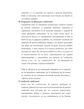 ambiente y a la sociedad, por agentes o procesos destructivos.
   Dada su relevancia, este instrumento será tratado con detalle en
   un capítulo específico.
B) Programas de Monitoreo Ambiental
   Considerado como un instrumento esencial para cualquier sistema
   de gestión ambiental, el monitoreo ambiental comprende el
   seguimiento sistemático de la variación temporal y espacial de
   varios parámetros ambientales, de los cuales forma parte la
   selección de datos y su interpretación. Su importancia se debe al
   hecho de que el programa posibilita una evaluación constante del
   programa de gestión ambiental, dirigido a los puntos equivocados
   que deben ser solucionados, además de poder detectar posibles
   desperdicios, u otros eventos en el proceso productivo, que estén
   elevando los costos. Su relevancia también se debe a su papel en
   el mantenimiento de un buen relacionamiento con órganos
   gubernamentales y comunidades, por permitir la verificación
   sistem á tica     de      la   conformidad   de   las operaciones en
   cuanto a los patrones y normas establecidos.


   Toda la eficiencia de ese instrumento dependerá de la selección
   de los indicadores ambientales, de la localización de los puntos
   de muestreo de las estaciones de control, período, frecuencia y
   registros de las muestras.
C) Auditoría ambiental
   Junto con las evaluaciones de impacto               ambiental, la
   auditoría ambiental se torna una de las herramientas de gestión
   ambiental más utilizada por los sectores industriales,
   principalmente debido a presiones provenientes del poder
   judicial. Actualmente, su uso predominante en los Estados
 