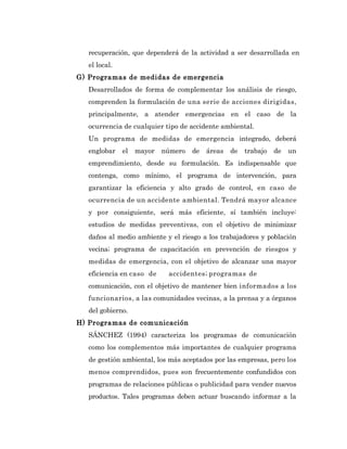 recuperación, que dependerá de la actividad a ser desarrollada en
   el local.
G) Programas de medidas de emergencia
   Desarrollados de forma de complementar los análisis de riesgo,
   comprenden la formulación de una serie de acciones dirigidas,
   principalmente, a atender emergencias en el caso de la
   ocurrencia de cualquier tipo de accidente ambiental.
   Un programa de medidas de emergencia integrado, deberá
   englobar    el   mayor   número   de   áreas   de   trabajo   de   un
   emprendimiento, desde su formulación. Es indispensable que
   contenga, como mínimo, el programa de intervención, para
   garantizar la eficiencia y alto grado de control, en caso de
   ocurrencia de un accidente ambiental. Tendrá mayor alcance
   y por consiguiente, será más eficiente, sí también incluye:
   estudios de medidas preventivas, con el objetivo de minimizar
   daños al medio ambiente y el riesgo a los trabajadores y población
   vecina; programa de capacitación en prevención de riesgos y
   medidas de emergencia, con el objetivo de alcanzar una mayor
   eficiencia en caso de     accidentes; programas de
   comunicación, con el objetivo de mantener bien informados a los
   funcionarios, a las comunidades vecinas, a la prensa y a órganos
   del gobierno.
H) Programas de comunicación
   SÁNCHEZ (1994) caracteriza los programas de comunicación
   como los complementos más importantes de cualquier programa
   de gestión ambiental, los más aceptados por las empresas, pero los
   menos comprendidos, pues son frecuentemente confundidos con
   programas de relaciones públicas o publicidad para vender nuevos
   productos. Tales programas deben actuar buscando informar a la
 
