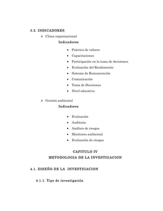 3.3. INDICADORES
     Clima organizacional
               Indicadores

                    •   Práctica de valores
                    •   Capacitaciones
                    •   Participación en la toma de decisiones.
                    •   Evaluación del Rendimiento
                    •   Sistema de Remuneración
                    •   Comunicación
                    •   Toma de Decisiones
                    •   Nivel educativo


     Gestión ambiental
               Indicadores


                    •   Evaluación
                    •   Auditoria
                    •   Análisis de riesgos
                    •   Monitoreo ambiental
                    •   Evaluación de riesgos


                          CAPITULO IV
         METODOLOGIA DE LA INVESTIGACION


4.1. DISEÑO DE LA INVESTIGACION


  4.1.1. Tipo de investigación
 