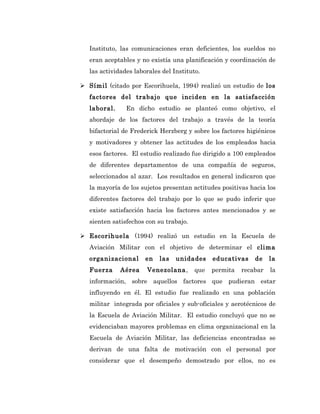 Instituto, las comunicaciones eran deficientes, los sueldos no
   eran aceptables y no existía una planificación y coordinación de
   las actividades laborales del Instituto.

 Símil (citado por Escorihuela, 1994) realizó un estudio de los
   factores del trabajo que inciden en la satisfacción
   laboral.     En dicho estudio se planteó como objetivo, el
   abordaje de los factores del trabajo a través de la teoría
   bifactorial de Frederick Herzberg y sobre los factores higiénicos
   y motivadores y obtener las actitudes de los empleados hacia
   esos factores. El estudio realizado fue dirigido a 100 empleados
   de diferentes departamentos de una compañía de seguros,
   seleccionados al azar. Los resultados en general indicaron que
   la mayoría de los sujetos presentan actitudes positivas hacia los
   diferentes factores del trabajo por lo que se pudo inferir que
   existe satisfacción hacia los factores antes mencionados y se
   sienten satisfechos con su trabajo.

 Escorihuela (1994) realizó un estudio en la Escuela de
   Aviación Militar con el objetivo de determinar el clima
   organizacional      en   las   unidades     educativas    de    la
   Fuerza     Aérea    Venezolana,       que   permita   recabar   la
   información, sobre aquellos factores que pudieran estar
   influyendo en él. El estudio fue realizado en una población
   militar integrada por oficiales y sub-oficiales y aerotécnicos de
   la Escuela de Aviación Militar. El estudio concluyó que no se
   evidenciaban mayores problemas en clima organizacional en la
   Escuela de Aviación Militar, las deficiencias encontradas se
   derivan de una falta de motivación con el personal por
   considerar que el desempeño demostrado por ellos, no es
 