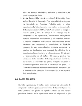 lograr un elevado rendimiento individual y colectivo de un
        grupo humano de trabajo.
      María Soledad Narváez Cueva (2004): Universidad Cesar
        Vallejo: Escuela de Psicología. Para optar el título profesional
        en   Licenciada   en   Psicología   “relación   entre   el   clima
        organizacional y la involucración en el trabajo en los empleados
        de la empresa minera TINTAYA S.A. en función al tiempo de
        servicio, edad y área de trabajo "; Se concluyo que los
        integrantes de la organización, consumidores, trabajadores,
        mandos, proveedores, distribuidores, y los elementos ajenos a
        la empresa como redes de transporte, comunicaciones; Son los
        elementos que constituyen la organización. el desarrollo
        completo de sus potencialidades permiten aprovechar al
        máximo las habilidades para conseguir los objetivos de la
        organización, la excelencia de la calidad. Además del interés y
        la involucración en el trabajo del equipo, produce una
        implicación de los miembros de la organización en cumplir las
        expectativas y necesidades del grupo, y mejorar su grado de
        satisfacción personal, mediante la satisfacción del grupo. Las
        tareas realizadas con interés obtienen mejores resultados, que
        si no se estuviese implicado en la consecución de los objetivos
        de la organización.


2.2. BASES TEORICAS


   En toda organización, el trabajo debe implicar un alto grado de
   compromiso y ofrecer grandes satisfacciones. Debe ser reflejo de una
   vida agradable; sólo puede ser logrado a través de una efectiva
   proyección cultural de la organización hacia sus empleados y, por
 