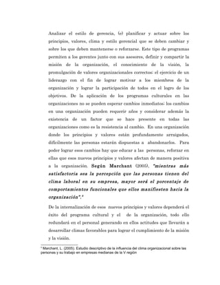 Analizar el estilo de gerencia, (e) planificar y actuar sobre los
    principios, valores, clima y estilo gerencial que se deben cambiar y
    sobre los que deben mantenerse o reforzarse. Este tipo de programas
    permiten a los gerentes junto con sus asesores, definir y compartir la
    misión de la organización, el conocimiento de la visión, la
    promulgación de valores organizacionales correctos; el ejercicio de un
    liderazgo con el fin de lograr motivar a los miembros de la
    organización y lograr la participación de todos en el logro de los
    objetivos. De la aplicación de los programas culturales en las
    organizaciones no se pueden esperar cambios inmediatos; los cambios
    en una organización pueden requerir años y considerar además la
    existencia de un factor que se hace presente en todas las
    organizaciones como es la resistencia al cambio. En una organización
    donde los principios y valores están profundamente arraigados,
    difícilmente las personas estarán dispuestas a abandonarlos. Para
    poder lograr esos cambios hay que educar a las personas, reforzar en
    ellas que esos nuevos principios y valores afectan de manera positiva
    a la organización. Según Marchant (2005), “mientras más
    satisfactoria sea la percepción que las personas tienen del
    clima laboral en su empresa, mayor será el porcentaje de
    comportamientos funcionales que ellos manifiesten hacia la
    organización”. 8

    De la internalización de esos nuevos principios y valores dependerá el
    éxito del programa cultural y el                  de la organización, todo ello
    redundará en el personal generando en ellos actitudes que llevarán a
    desarrollar climas favorables para lograr el cumplimiento de la misión
    y la visión.
8
 Marchant, L. (2005). Estudio descriptivo de la influencia del clima organizacional sobre las
personas y su trabajo en empresas medianas de la V región
 