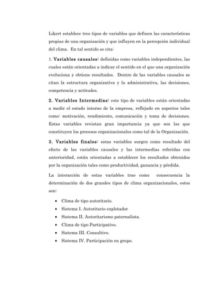 Likert establece tres tipos de variables que definen las características
propias de una organización y que influyen en la percepción individual
del clima. En tal sentido se cita:

1. Variables causales: definidas como variables independientes, las
cuales están orientadas a indicar el sentido en el que una organización
evoluciona y obtiene resultados. Dentro de las variables causales se
citan la estructura organizativa y la administrativa, las decisiones,
competencia y actitudes.

2. Variables Intermedias: este tipo de variables están orientadas
a medir el estado interno de la empresa, reflejado en aspectos tales
como: motivación, rendimiento, comunicación y toma de decisiones.
Estas variables revistan gran importancia ya que son las que
constituyen los procesos organizacionales como tal de la Organización.

3. Variables finales: estas variables surgen como resultado del
efecto de las variables causales y las intermedias referidas con
anterioridad, están orientadas a establecer los resultados obtenidos
por la organización tales como productividad, ganancia y pérdida.

La interacción de estas variables trae como           consecuencia la
determinación de dos grandes tipos de clima organizacionales, estos
son:

   •   Clima de tipo autoritario.
   •   Sistema I. Autoritario explotador
   •   Sistema II. Autoritarismo paternalista.
   •   Clima de tipo Participativo.
   •   Sistema III. Consultivo.
   •   Sistema IV. Participación en grupo.
 