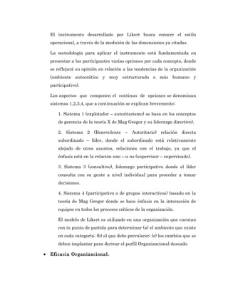 El instrumento desarrollado por Likert busca conocer el estilo
    operacional, a través de la medición de las dimensiones ya citadas.

    La metodología para aplicar el instrumento está fundamentada en
    presentar a los participantes varias opciones por cada concepto, donde
    se reflejará su opinión en relación a las tendencias de la organización
    (ambiente autocrático y muy estructurado o más humano y
    participativo).

    Los aspectos que componen el continuo de opciones se denominan
    sistemas 1,2,3,4, que a continuación se explican brevemente:

        1. Sistema 1 (explotador – autoritarismo) se basa en los conceptos
        de gerencia de la teoría X de Mag Gregor y su liderazgo directivo).

        2. Sistema 2 (Benevolente – Autoritario) relación directa
        subordinado – líder, donde el subordinado está relativamente
        alejado de otros asuntos, relaciones con el trabajo, ya que el
        énfasis está en la relación uno – u no (supervisor – supervisado).

        3. Sistema 3 (consultivo), liderazgo participativo donde el líder
        consulta con su gente a nivel individual para proceder a tomar
        decisiones.

        4. Sistema 4 (participativo o de grupos interactivos) basado en la
        teoría de Mag Gregor donde se hace énfasis en la interacción de
        equipos en todos los procesos críticos de la organización.

        El modelo de Likert es utilizado en una organización que cuentan
        con in punto de partida para determinar (a) el ambiente que existe
        en cada categoría; (b) el que debe prevalecer; (c) los cambios que se
        deben implantar para derivar el perfil Organizacional deseado.

•   Eficacia Organizacional.
 