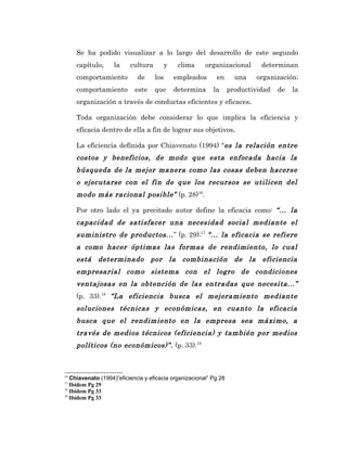Se ha podido visualizar a lo largo del desarrollo de este segundo
     capítulo,     la     cultura         y    clima    organizacional       determinan
     comportamiento          de     los       empleados     en       una   organización;
     comportamiento         este    que       determina    la      productividad   de   la
     organización a través de conductas eficientes y eficaces.

     Toda organización debe considerar lo que implica la eficiencia y
     eficacia dentro de ella a fin de lograr sus objetivos.

     La eficiencia definida por Chiavenato (1994) “es la relación entre
     costos y beneficios, de modo que esta enfocada hacia la
     búsqueda de la mejor manera como las cosas deben hacerse
     o ejecutarse con el fin de que los recursos se utilicen del
     modo más racional posible” (p. 28)16.

     Por otro lado el ya precitado autor define la eficacia como: “... la
     capacidad de satisfacer una necesidad social mediante el
     suministro de productos... ” (p. 29);17 “... la eficacia se refiere
     a como hacer óptimas las formas de rendimiento, lo cual
     está determinado por la combinación de la eficiencia
     empresarial como sistema con el logro de condiciones
     ventajosas en la obtención de las entradas que necesita...”
     (p. 33).18 “La eficiencia busca el mejoramiento mediante
     soluciones técnicas y económicas, en cuanto la eficacia
     busca que el rendimiento en la empresa sea máximo, a
     través de medios técnicos (eficiencia) y también por medios
     políticos (no económicos)”. (p. 33).19



16
   Chiavenato (1994)”eficiencia y eficacia organizacional” Pg 28
17
   Ibídem Pg 29
18
   Ibídem Pg 33
19
   Ibídem Pg 33
 