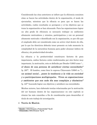 Considerando las citas anteriores se infiere que la eficiencia consisten
       cómo se hacen las actividades dentro de la organización, el modo de
       ejecutarlas, mientras que la eficacia es para que se hacen las
       actividades, cuáles resultados se persiguen y sí los objetivos que se
       traza la organización se han alcanzado. Para las organizaciones lograr
       un alto grado de eficiencia es necesario trabajar en ambientes
       altamente motivadores y retantes, participativos y con un personal
       altamente motivado e identificado con la organización, es por ello que
       el empleado debe ser considerado como un activo vital dentro de ella,
       por lo que los directivos deberán tener presente en todo momento la
       complejidad de la naturaleza humana para poder alcanzar índices de
       eficacia y de productividad elevados.

       La eficacia y la productividad constituyen factores de gran
       importancia, ambos factores están condicionados por otro factor muy
       importante, la motivación, esta es definida por Dessler (1993) como “...
       el deseo de una persona de satisfacer ciertas necesidades”
       (p. 20)20. El hombre, como bien lo expresa Chiavenato (1994) es “...
       un animal social... posee la tendencia a la vida en sociedad
       y a participaciones multigrupales. Viven en organizaciones
       y ambientes que son cada día mas complejos y dinámicos”
       (p. 44)21 buscando lograr sus objetivos y satisfacer sus necesidades.

       Muchos autores, han elaborado teorías relacionadas por la motivación
       del ser humano dentro de las organizaciones; en este capítulo se
       citaran las más conocidas a fin de considerarlas para desarrollar el
       título de este trabajo de investigación.

 •     Teoría de Maslow.

20
     Dessler (1993)”Eficacia y Productividad” Pg 20
21
     Chiavenato (1994)”Eficacia” Pg 44
 