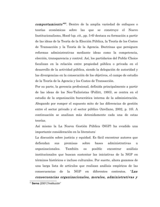 comportamiento” 25 . Dentro de la amplia variedad de enfoques o
       teorías     económicas        sobre    las    que    se     construye    el    Nuevo
       Institucionalismo, Hood (op. cit., pp. 5-6) destaca su formación a partir
       de las ideas de la Teoría de la Elección Pública, la Teoría de los Costes
       de Transacción y la Teoría de la Agencia. Doctrinas que persiguen
       reformas administrativas mediante ideas como la competencia,
       elección, transparencia y control. Así, los partidarios del Public Choice
       focalizan en la relación entre propiedad pública o privada en el
       desarrollo de la actividad pública, siendo la delegación de autoridad y
       las divergencias en la consecución de los objetivos, el campo de estudio
       de la Teoría de la Agencia y los Costes de Transacción.
       Por su parte, la gerencia profesional, definida principalmente a partir
       de las ideas de los Neo-Tailoristas (Pollitt, 1993), se centra en el
       estudio de la organización burocrática interna de la administración.
       Abogando por romper el supuesto mito de las diferencias de gestión
       entre el sector privado y el sector público (Arellano, 2002, p. 10). A
       continuación se analizan más detenidamente cada una de estas
       teorías.
       Así mismo la La Nueva Gestión Pública (NGP) ha evadido una
       importante consideración en la literatura:
       La discusión sobre justicia y equidad. Es fácil encontrar autores que
       defiendan        sus        premisas    sobre       bases      administrativas      u
       organizacionales.           También      es       posible    encontrar        análisis
       institucionales que buscan sustentar las iniciativas de la NGP en
       términos históricos e incluso culturales. Por suerte, ahora gozamos de
       una larga lista de artículos que realizan análisis empíricos de las
       consecuencias          de    la   NGP        en   diferentes     contextos.     “Las
       consecuencias organizacionales, morales, administrativas y
25
     Serna (2001)”Institución”
 
