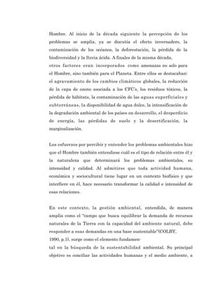 Hombre. Al inicio de la década siguiente la percepción de los
problemas se amplía, ya se discutía el efecto invernadero, la
contaminación de los océanos, la deforestación, la pérdida de la
biodiversidad y la lluvia ácida. A finales de la misma década,
otros factores eran incorporados como amenazas no solo para
el Hombre, sino también para el Planeta. Entre ellos se destacaban:
el agravamiento de los cambios climáticos globales, la reducción
de la capa de ozono asociada a los CFC’s, los residuos tóxicos, la
pérdida de hábitats, la contaminación de las aguas superficiales y
subterráneas, la disponibilidad de agua dulce, la intensificación de
la degradación ambiental de los países en desarrollo, el desperdicio
de energía, las pérdidas de suelo y la desertificación, la
marginalización.


Los esfuerzos por percibir y entender los problemas ambientales hizo
que el Hombre también entendiese cuál es el tipo de relación entre él y
la naturaleza que determinará los problemas ambientales, su
intensidad y calidad. Al admitirse que toda actividad humana,
económica y sociocultural tiene lugar en un contexto biofísico y que
interfiere en él, hace necesario transformar la calidad e intensidad de
esas relaciones.


En este contexto, la gestión ambiental, entendida, de manera
amplia como el “campo que busca equilibrar la demanda de recursos
naturales de la Tierra con la capacidad del ambiente natural, debe
responder a esas demandas en una base sustentable”(COLBY,
1990, p.1), surge como el elemento fundamen-
tal en la búsqueda de la sustentabilidad ambiental. Su principal
objetivo es conciliar las actividades humanas y el medio ambiente, a
 